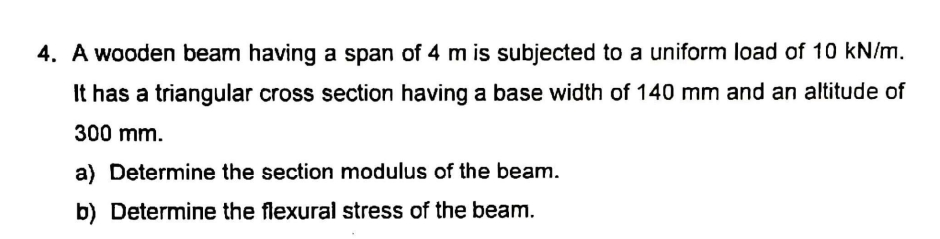 4. A wooden beam having a span of 4 m is subjected to a uniform load of 10 kN/m.
It has a triangular cross section having a base width of 140 mm and an altitude of
300 mm.
a) Determine the section modulus of the beam.
b) Determine the flexural stress of the beam.
