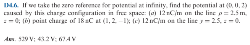 D4.6. If we take the zero reference for potential at infinity, find the potential at (0, 0, 2)
caused by this charge configuration in free space: (a) 12 nC/m on the line p= 2.5 m,
z = 0; (b) point charge of 18 nC at (1, 2, – 1); (c) 12 nC/m on the line y = 2.5, z = 0.
Ans. 529 V; 43.2 V; 67.4 V

