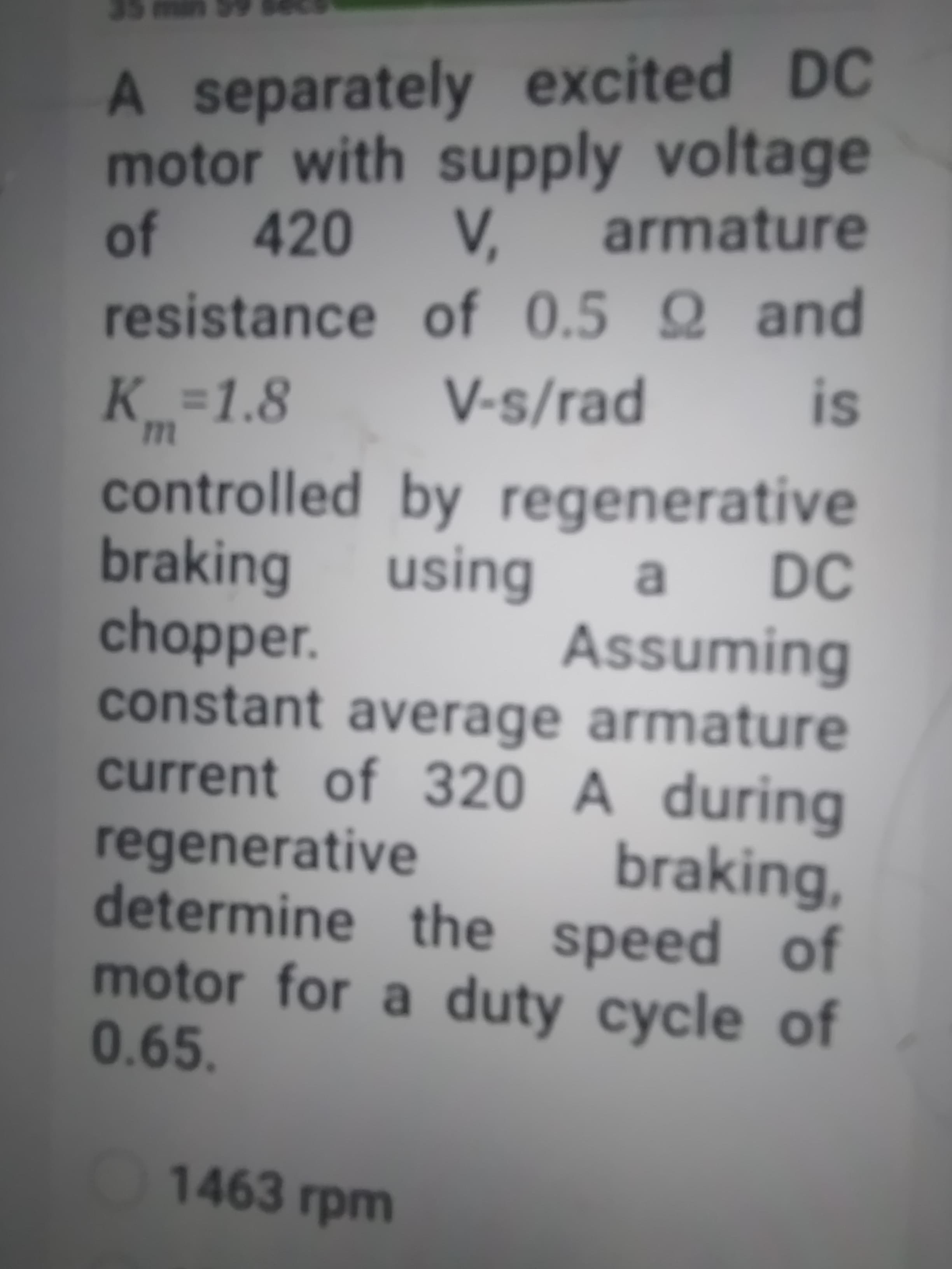 A separately excited DC
motor with supply voltage
420
of
armature
resistance of 0.5 Q and
V-s/rad
%3D
K_%=1.8
controlled by regenerative
braking
chopper.
constant average armature
current of 320 A during
DC
regenerative
determine the speed of
motor for a duty cycle of
0.65.
braking,
1463 rpm
