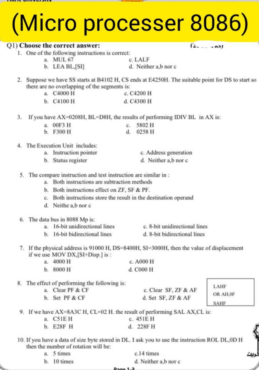 (Micro processer 8086)
Q1) Choose the correct answer:
1. One of the following instructions is correct:
a. MUL 67
b. LEA BL.[SI]
(2.
AS)
c. LALF
d. Neither a,b nor c
2. Suppose we have SS starts at B4102 H, CS ends at E4250H. The suitable point for DS to start so
there are no overlapping of the segments is:
c. C4200 H
d. C4300 H
a. C4000 H
b. C4100 H
3. If you have AX-0208H, BL=D8H, the results of performing IDIV BL in AX is:
a. 00F3 H
b. F300 H
c. 5802 H
d. 0258 H
4. The Execution Unit includes:
a. Instruction pointer
b. Status register
c. Address generation
d. Neither a,b nor c
5. The compare instruction and test instruction are similar in :
a. Both instructions are subtraction methods
b. Both instructions effect on ZF, SF & PF.
c. Both instructions store the result in the destination operand
d. Neithe a,b nor c
6. The data bus in 8088 Mp is:
a. 16-bit unidirectional lines
c. 8-bit unidirectional lines
b. 16-bit bidirectional lines
d. 8-bit bidirectional lines
7. If the physical address is 91000 H, DS-8400H, SI=3000H, then the value of displacement
if we use MOV DX,[SI+Disp.] is :
c. A000 H
d. C000 H
a. 4000 H
b. 8000 H
8. The effect of performing the following is:
a. Clear PF & CF
LAHF
c. Clear SF, ZF & AF
d. Set SF, ZF & AF
OR AH,OF
b. Set PF & CF
SAHF
9. If we have AX-8A3C H, CL-02 H. the result of performing SAL AX,CL is:
a. C51E H
c. 451E H
b. E28F H
d. 228F H
10. If you have a data of size byte stored in DL. I ask you to use the instruction ROL DL,0D H
then the number of rotation will be:
a. 5 times
c.14 times
b. 10 times
d. Neither a,b nor c
Rage 1.3
