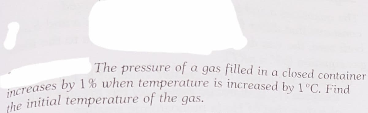 increases by 1% when temperature is increased by 1°C. Find
The pressure of a gas filled in a closed container
ereases by 1% when temperature is increased by 1°C. Find
the initial temperature of the gas.
