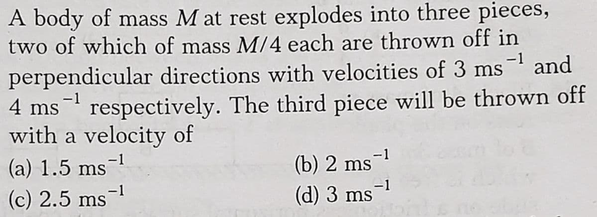 A body of mass M at rest explodes into three pieces,
two of which of mass M/4 each are thrown off in
-1
perpendicular directions with velocities of 3 ms and
respectively. The third piece will be thrown off
-1
4 ms
with a velocity of
-1
(a) 1.5 ms
(b) 2 ms-1
(c) 2.5 ms-
(d) 3 ms-1
