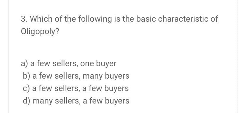 3. Which of the following is the basic characteristic of
Oligopoly?
a) a few sellers, one buyer
b) a few sellers, many buyers
c) a few sellers, a few buyers
d) many sellers, a few buyers
