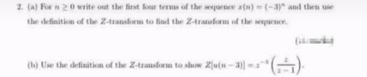 2. (a) For n 20 write out the first four terms of the sequence z(n) (-3)" and then use
the definition of the Z-transform to find the Z-transform of the sequence
(b) Use the definition of the Z-trausform to show Zlu(n-3)]-
