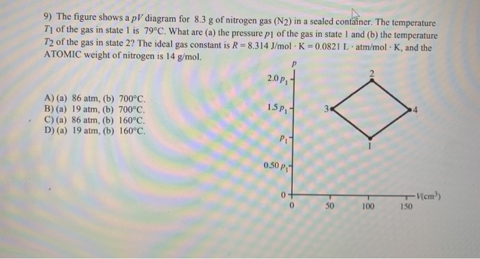 9) The figure shows a pV diagram for 8.3 g of nitrogen gas (N2) in a sealed container. The temperature
T1 of the gas in state I is 79°C. What are (a) the pressure p1 of the gas in state I and (b) the temperature
T2 of the gas in state 2? The ideal gas constant is R= 8.314 J/mol · K = 0.0821 L atm/mol - K, and the
ATOMIC weight of nitrogen is 14 g/mol.
2.0 P
A) (a) 86 atm, (b) 700°C.
B) (a) 19 atm, (b) 700°C.
C) (a) 86 atm, (b) 160°C.
D) (a) 19 atm, (b) 160°C.
1.5P
3
Pi
0.50 P
V(em³)
0.
50
100
150
