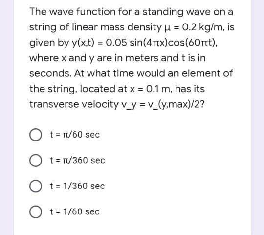 The wave function for a standing wave on a
string of linear mass density u = 0.2 kg/m, is
given by y(x,t) = 0.05 sin(4Ttx)cos(60rtt),
where x and y are in meters and t is in
seconds. At what time would an element of
the string, located at x 0.1 m, has its
transverse velocity v_y = v_(y,max)/2?
O t= T/60 sec
O t= n/360 sec
O t= 1/360 sec
t = 1/60 sec
