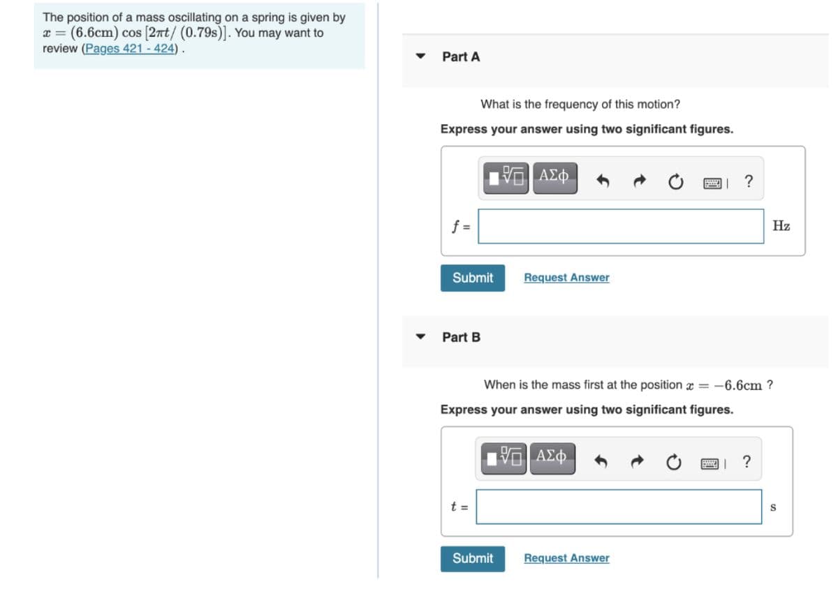 The position of a mass oscillating on a spring is given by
(6.6cm) cos [2rt/ (0.79s)]. You may want to
review (Pages 421 - 424) .
Part A
What is the frequency of this motion?
Express your answer using two significant figures.
f =
Hz
Submit
Request Answer
Part B
When is the mass first at the position x = -6.6cm ?
Express your answer using two significant figures.
?
t =
S
Submit
Request Answer
