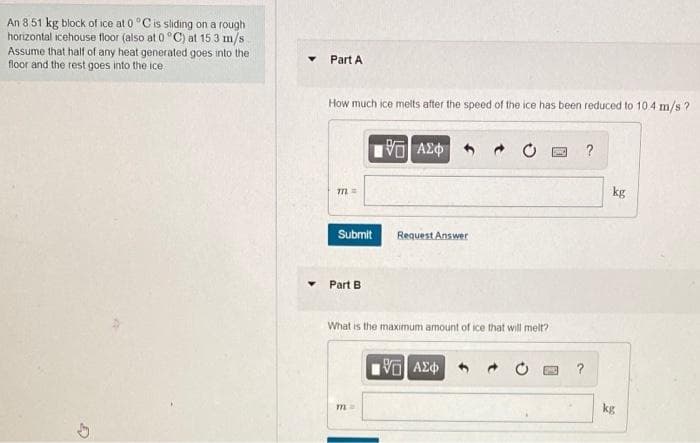 An 8 51 kg block of ice at 0 "Cis sliding on a rough
horizontal icehouse floor (also at 0 °C) at 15 3 m/s
Assume that half of any heat generated goes into the
floor and the rest goes into the ice
Part A
How much ice melts after the speed of the ice has been reduced to 10 4 m/s ?
?
kg
Submit
Request Answer
Part B
What is the maximum amount of ice that will melt?
?
kg
