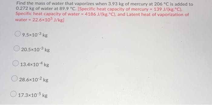 Find the mass of water that vaporizes when 3.93 kg of mercury at 206 °C is added to
0.272 kg of water at 89.9 °C. [Specific heat capacity of mercury 139 J/(kg.°C),
Specific heat capacity of water 4186 J/(kg.°C), and Latent heat of vaporization of
water = 22.6x105 J/kg]
O9.5x10-3 kg
20.5x103 kg
O 13.4x104 kg
O 28.6x102 kg
O 17.3x10 5 kg
