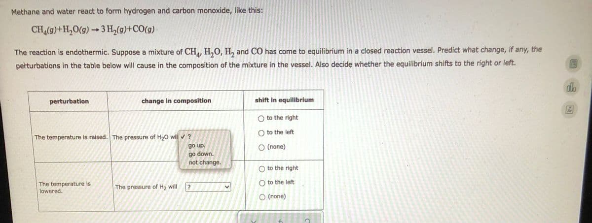 Methane and water react to form hydrogen and carbon monoxide, like this:
CH4(9)+H₂O(g) →3H₂(g)+CO(g)
The reaction is endothermic. Suppose a mixture of CH4, H₂O, H₂ and CO has come to equilibrium in a closed reaction vessel. Predict what change, if any, the
perturbations in the table below will cause in the composition of the mixture in the vessel. Also decide whether the equilibrium shifts to the right or left.
db
perturbation
change in composition
shift in equilibrium
O to the right
The temperature is raised. The pressure of H₂O wil ✔ ?
O to the left
go up.
O (none)
go down.
not change.
The temperature is
lowered.
The pressure of H₂ will
>
to the right
O to the left
O (none)
C