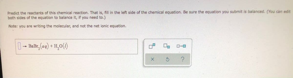 Predict the reactants of this chemical reaction. That is, fill in the left side of the chemical equation. Be sure the equation you submit is balanced. (You can edit
both sides of the equation to balance it, if you need to.)
Note: you are writing the molecular, and not the net ionic equation.
→ BaBr₂(aq) + H₂O(1)
X
S
?