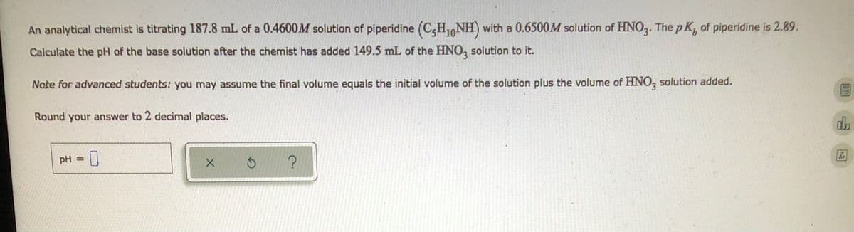 An analytical chemist is titrating 187.8 mL of a 0.4600M solution of piperidine (CH₁NH) with a 0.6500M solution of HNO3. The pK, of piperidine is 2.89.
Calculate the pH of the base solution after the chemist has added 149.5 mL of the HNO3 solution to it.
Note for advanced students: you may assume the final volume equals the initial volume of the solution plus the volume of HNO3 solution added.
DG.RE
Round your answer to 2 decimal places.
do
pH =
X
?
Ar
S