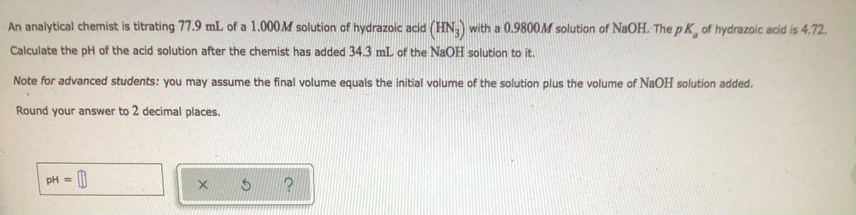 An analytical chemist is titrating 77.9 mL of a 1.000M solution of hydrazoic acid (HN₂) with a 0.9800M solution of NaOH. The pK, of hydrazoic acid is 4.72.
Calculate the pH of the acid solution after the chemist has added 34.3 mL of the NaOH solution to it.
Note for advanced students: you may assume the final volume equals the initial volume of the solution plus the volume of NaOH solution added.
Round your answer to 2 decimal places.
pH =
0
X
$