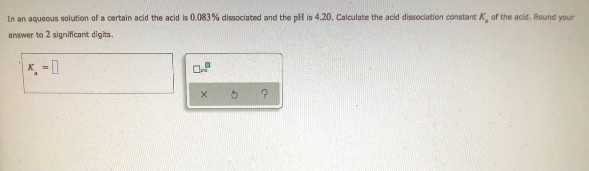 In an aqueous solution of a certain acid the acid is 0.083% dissociated and the pH is 4.20. Calculate the acid dissociation constant K of the acid. Round your
answer to 2 significant digits.
K=
x10
$
?
X