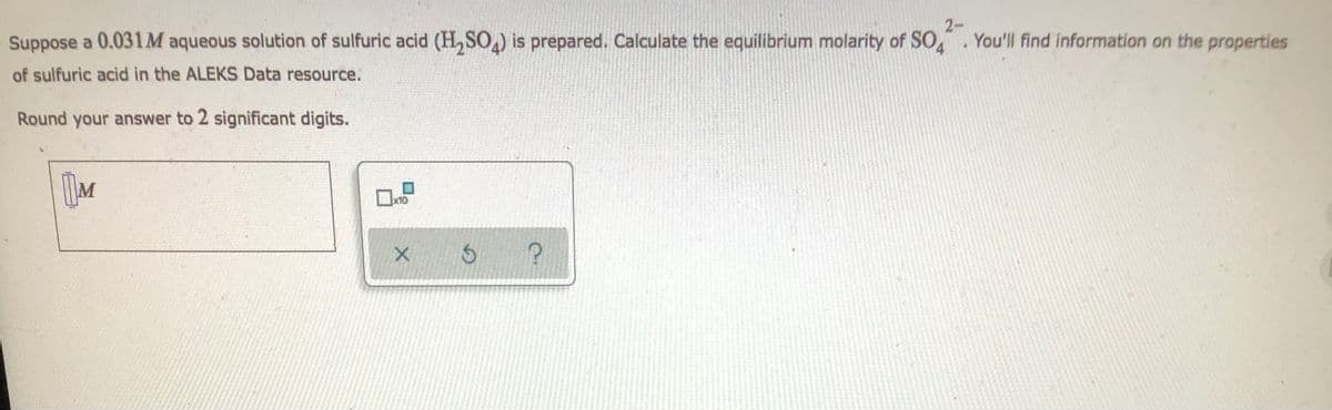 Suppose a 0.031M aqueous solution of sulfuric acid (H₂SO4) is prepared. Calculate the equilibrium molarity of SO4. You'll find information on the properties
of sulfuric acid in the ALEKS Data resource.
Round your answer to 2 significant digits.
IM
S
P
X