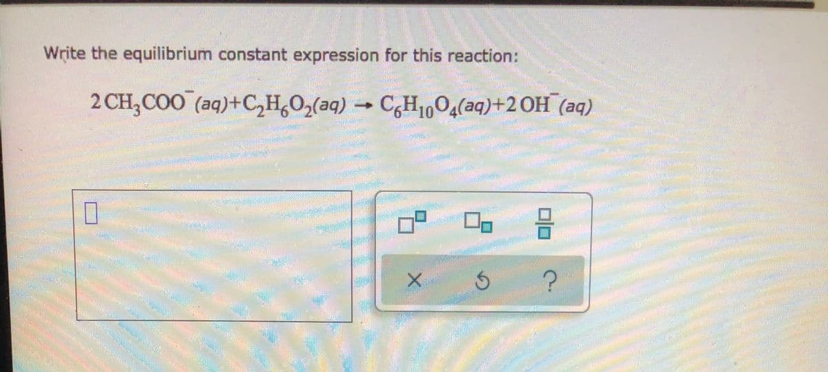 Write the equilibrium constant expression for this reaction:
2 CH₂COO (aq)+C₂H6O₂(aq) → C6H1004(aq)+2 OH (aq)
HEATIN
RE
7²
3
7
FIN
_
X
S
HOME
P
?
PO
10002
HEMER
po
HOTE
ALUM
KREMO
M