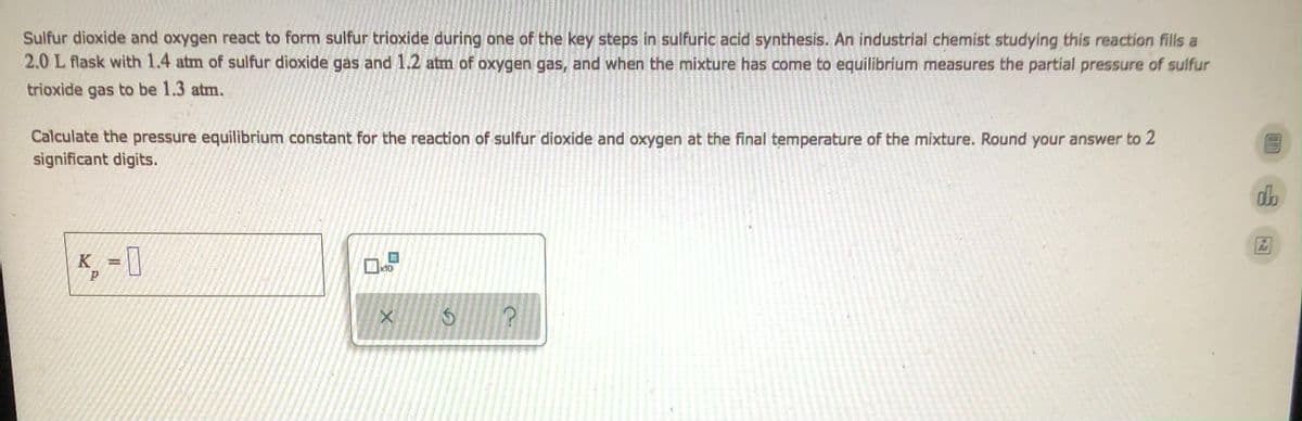 Sulfur dioxide and oxygen react to form sulfur trioxide during one of the key steps in sulfuric acid synthesis. An industrial chemist studying this reaction fills a
2.0 L flask with 1.4 atm of sulfur dioxide gas and 1.2 atm of oxygen gas, and when the mixture has come to equilibrium measures the partial pressure of sulfur
trioxide gas to be 1.3 atm.
Calculate the pressure equilibrium constant for the reaction of sulfur dioxide and oxygen at the final temperature of the mixture. Round your answer to 2
significant digits.
db
K = 0
x10
P
X
G