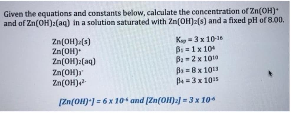 Given the equations and constants below, calculate the concentration of Zn(OH)*
and of Zn(OH)2(aq) in a solution saturated with Zn(OH)2(s) and a fixed pH of 8.00.
Zn(OH)2(s)
Zn(OH)*
Zn(OH)2(aq)
Zn(OH)3"
Zn(OH)42-
Ksp = 3 x 10-16
B1 = 1 x 104
B2 = 2 x 1010
B3 = 8 x 1013
B4 = 3 x 1015
[Zn(OH)*] = 6 x 106 and [Zn(OH)2] = 3 x 106
%3D
