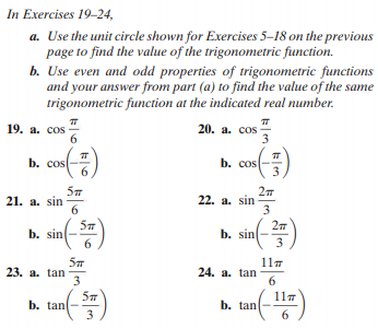 In Exercises 19-24,
a. Use the unit circle shown for Exercises 5–18 on the previous
page to find the value of the trigonometric function.
b. Use even and odd properties of trigonometric functions
and your answer from part (a) to find the value of the same
trigonometric function at the indicated real number.
19. а. соos
6.
20. а. соs
3
b. cos
b. cos
21. a. sin
6
22. a. sin
3
b. sin(-)
b. sin
23. a. tan
3
117
24. a. tan
6.
11m
b. tan
3
b. tan
6
