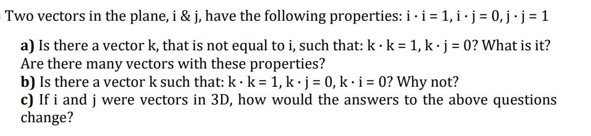Two vectors in the plane, i & j, have the following properties: i ·i = 1, i·j = 0,j ·j = 1
a) Is there a vector k, that is not equal to i, such that: k k = 1, k·j = 0? What is it?
Are there many vectors with these properties?
b) Is there a vector k such that: k·k = 1, k · j = 0, k · i = 0? Why not?
c) If i and j were vectors in 3D, how would the answers to the above questions
change?
%3D
