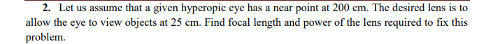 2. Let us assume that a given hyperopic eye has a near point at 200 cm. The desired lens is to
allow the eye to view objects at 25 cm. Find focal length and power of the lens required to fix this
problem.

