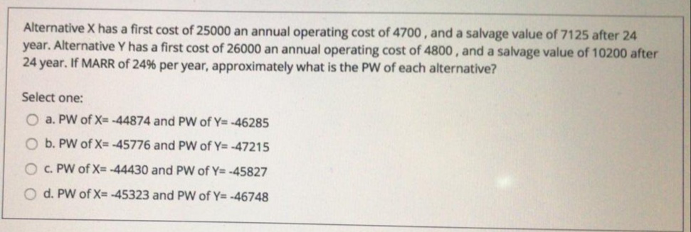 Alternative X has a first cost of 25000 an annual operating cost of 4700 , and a salvage value of 7125 after 24
year. Alternative Y has a first cost of 26000 an annual operating cost of 4800, and a salvage value of 10200 after
24 year. If MARR of 24% per year, approximately what is the PW of each alternative?
Select one:
O a. PW of X= -44874 and PW of Y= -46285
O b. PW of X= -45776 and PW of Y= -47215
O C. PW of X= -44430 and PW of Y= -45827
O d. PW of X= -45323 and PW of Y= -46748
