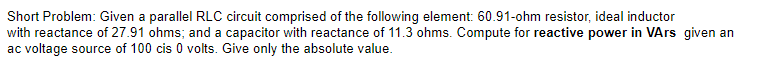 Short Problem: Given a parallel RLC circuit comprised of the following element: 60.91-ohm resistor, ideal inductor
with reactance of 27.91 ohms; and a capacitor with reactance of 11.3 ohms. Compute for reactive power in VArs given an
ac voltage source of 100 cis 0 volts. Give only the absolute value.
