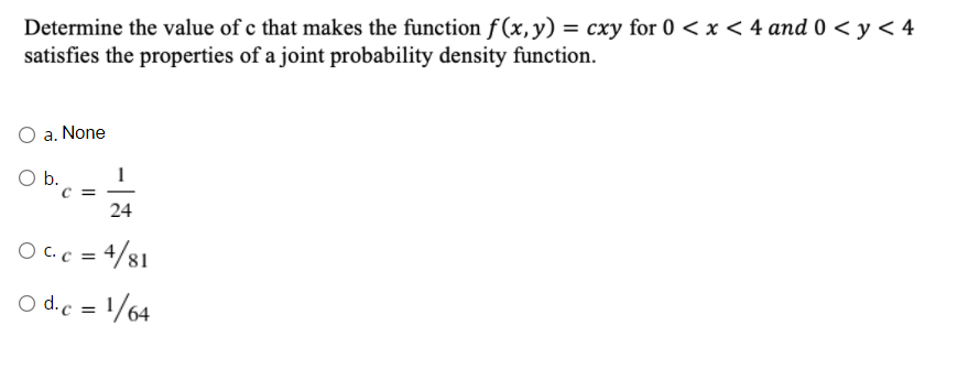 Determine the value of c that makes the function f(x,y) = cxy for 0 < x < 4 and 0 < y < 4
satisfies the properties of a joint probability density function.
O a. None
O b.
C =
24
O C.c = 4/81
O d.c = 1/64

