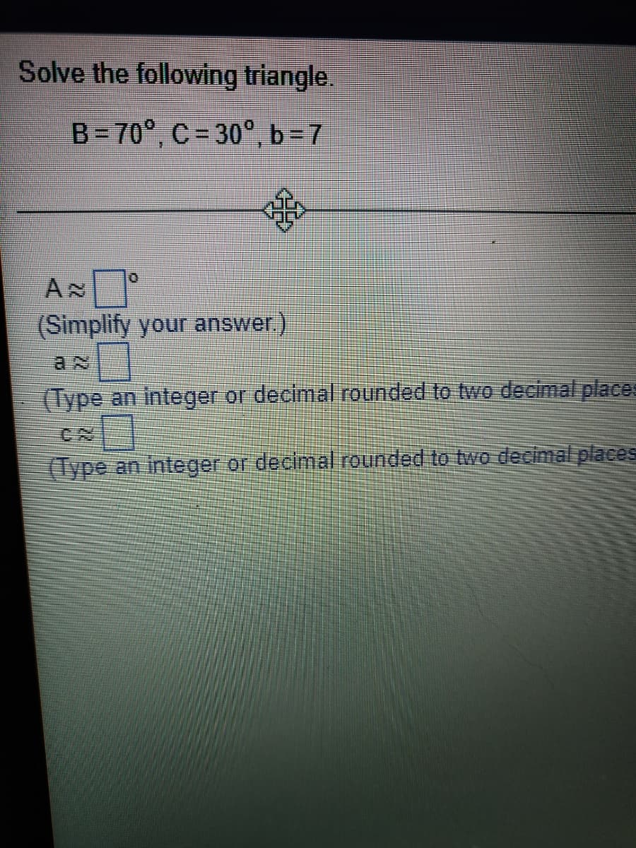 Solve the following triangle.
B= 70°, C= 30°, b=7
(Simplify your answer.)
(Type an integer or decimal rounded to two decimal places
(Type an integer or decimal rounded to two decimal places
