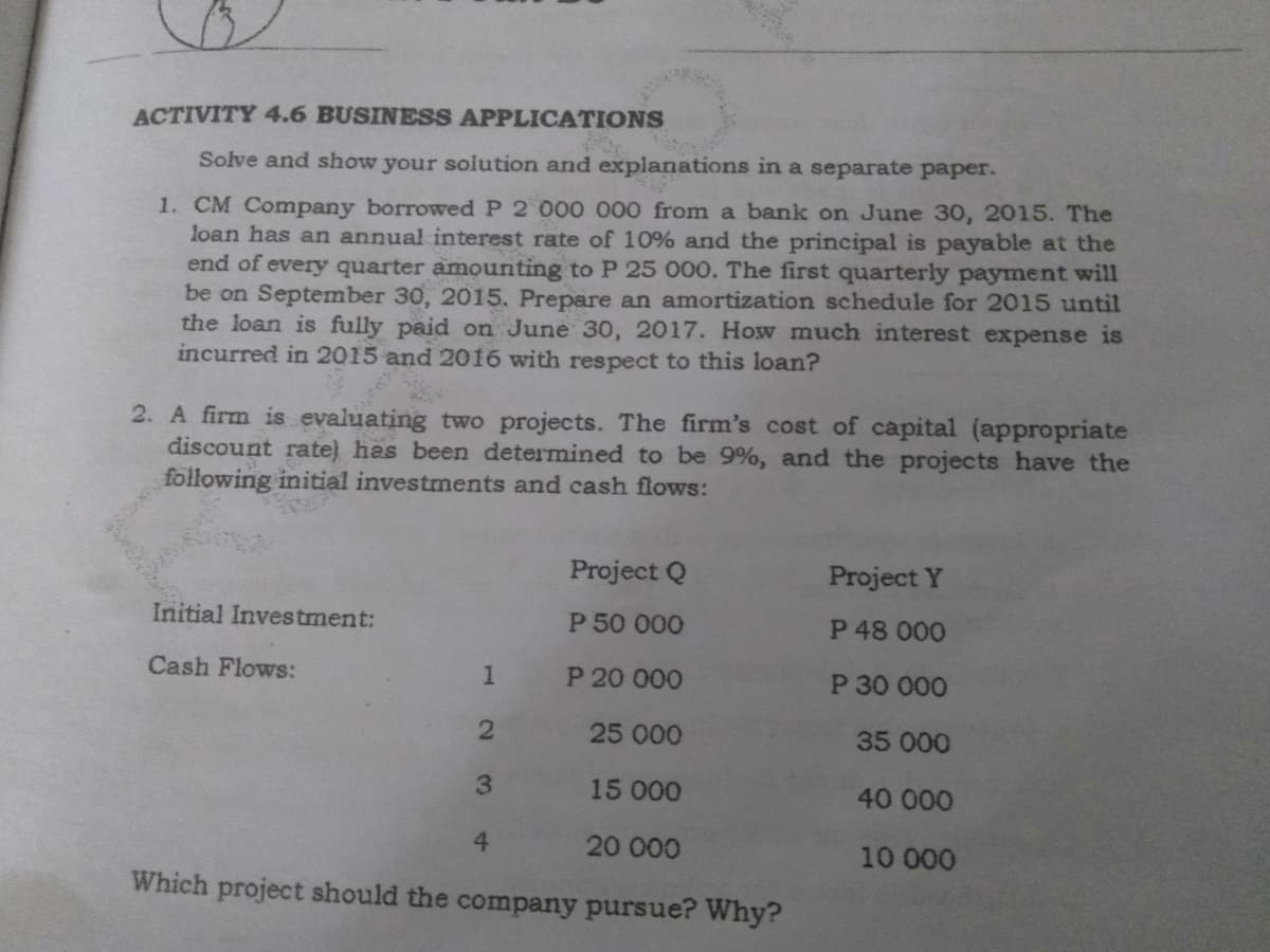 ACTIVITY 4.6 BUSINESS APPLICATIONS
Solve and show your solution and explanations in a separate paper.
1. CM Company borrowwed P 2 000 000 from a bank on June 30, 2015. The
loan has an annual interest rate of 10% and the principal is payable at the
end of every quarter amounting to P 25 000. The first quarterly payment will
be on September 30, 2015. Prepare an amortization schedule for 2015 until
the loan is fully paid on June 30, 2017. How much interest expense is
incurred in 2015 and 2016 with respect to this loan?
2. A firm is evaluating two projects. The firm's cost of capital (appropriate
discount rate) has been determined to be 9%, and the projects have the
following initial investments and cash flows:
Project Q
Project Y
Initial Investment:
P 50 000
P 48 000
Cash Flows:
P 20 000
P 30 000
25 000
35 000
3.
15 000
40 000
4.
20 000
10 000
Which project should the company pursue? Why?
