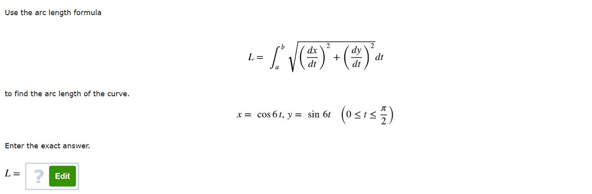 Use the arc length formula
2
dx
dy
+
dt
L =
dt
dt
to find the arc length of the curve.
x= cos 61, y = sin 6t (0<t<
(osis)
Enter the exact answer.
L =
? Edit
