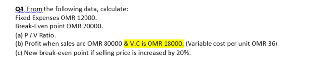 94 From the following data, calculate:
Fixed Expenses OMR 12000.
Break-Even point OMR 20000.
(a) PIV Ratio.
(b) Profit when sales are OMR 80000 & v.C is OMR 18000. (Variable cost per unit OMR 36)
(c) New break-even point if selling price is increased by 20%.
