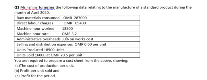 Q1 Mr.Fahim furnishes the following data relating to the manufacture of a standard product during the
month of April 2020.
Raw materials consumed OMR 287000
Direct labour charges
Machine hour worked
Machine hour rate
Administrative overheads 30% on works cost
Selling and distribution expenses OMR 0.60 per unit
Units Produced 18500 Units
Units Sold 16000 at OMR 70.5 per unit
OMR 65400
18500
OMR 3.2
You are required to prepare a cost sheet from the above, showing:
(a)The cost of production per unit.
(b) Profit per unit sold and
(c) Profit for the period.
