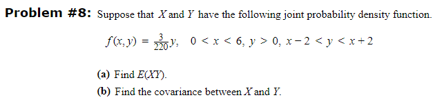 Problem #8: Suppose that X and Y have the following joint probability density function.
f(x, y) = 3y,
220:
0 < x < 6, y > 0, x-2 < y < x+2
(a) Find E(XY).
(b) Find the covariance between X and Y.

