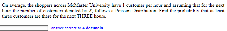 On average, the shoppers across McMaster University have 1 customer per hour and assuming that for the next
hour the number of customers denoted by X, follows a Poisson Distribution. Find the probability that at least
three customers are there for the next THREE hours.
answer correct to 4 decimals
