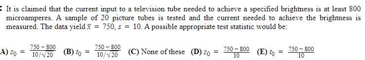 : It is claimed that the current input to a television tube needed to achieve a specified brightness is at least 800
microamperes. A sample of 20 picture tubes is tested and the current needed to achieve the brightness is
measured. The data yield i = 750, s = 10. A possible appropriate test statistic would be:
750 - 800
10/V20
750 - 800
750, 800 (E) to = 150 00
A) z0 =
10/V20
(В) to
(C) None of these (D) zo
750 - 800
- 800
