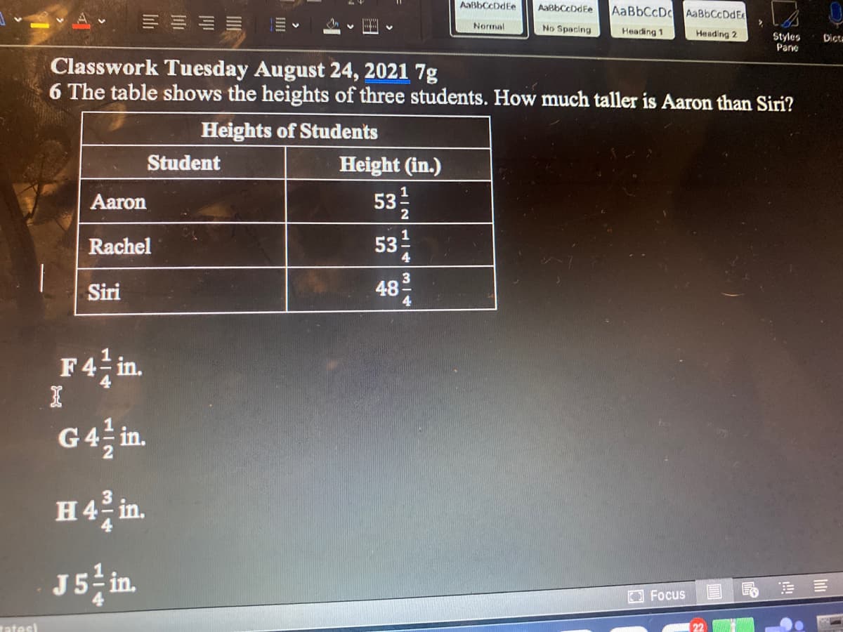 AaßbCcDdEe
AaBbCcDdEe
AABBCCD AaBbCcDdE
Normal
No Spacing
Heading 1
Heading 2
Styles
Parve
Dict-
Classwork Tuesday August 24, 2021 7g
6 The table shows the heights of three students. How much taller is Aaron than Siri?
Heights of Students
Student
Height (in.)
Aaron
53
Rachel
1
53
4
48
3
Siri
4
F4 in.
G4
in.
H4 n.
J5 in.
Focus
tates)
lili
