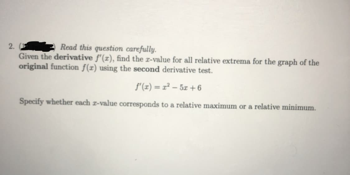 2.
Read this question carefully.
Given the derivative f'(x), find the x-value for all relative extrema for the graph of the
original function f(z) using the second derivative test.
f'(z) = x² – 5z + 6
Specify whether each r-value corresponds to a relative maximum or a relative minimum.
