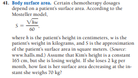 41. Body surface area. Certain chemotherapy dosages
depend on a patient's surface area. According to the
Mosteller model,
Vhw
60
where h is the patient's height in centimeters, w is the
patient's weight in kilograms, and S is the approximation
of the patient's surface area in square meters. (Source:
www.halls.md.) Assume that Kim's height is a constant
165 cm, but she is losing weight. If she loses 2 kg per
month, how fast is her surface area decreasing at the in-
stant she weighs 70 kg?
