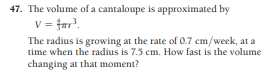 47. The volume of a cantaloupe is approximated by
v = far'.
The radius is growing at the rate of 0.7 cm/week, at a
time when the radius is 7.5 cm. How fast is the volume
changing at that moment?
