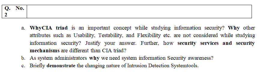 Q. No.
2
a. WhyCIA triad is an important concept while studying information security? Why other
attributes such as Usability, Testability, and Flexibility etc. are not considered while studying
information security? Justify your answer. Further, how security services and security
mechanisms are different than CIA triad?
b. As system administrators why we need system information Security awareness?
c. Briefly demonstrate the changing nature of Intrusion Detection Systemtools.
