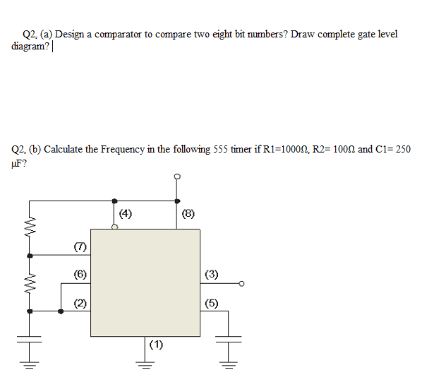 Q2, (a) Design a comparator to compare two eight bit numbers? Draw complete gate level
diagram?|
Q2. (b) Calculate the Frequency in the following 555 timer if R1=10000, R2= 1000 and C1= 250
µF?
(4)
(8)
(7)
(6)
(3)
(2)
(5)
(1)
