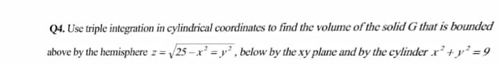 Q4. Use triple integration in cylindrical coordinates to find the volume of the solid G that is bounded
above by the hemisphere z= /25 – x² = y² , below by the xy plane and by the cylinder x +y² =9
