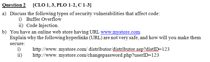 Question 2 [CLO 1,3, PLO 1-2,C 1-3]
a) Discuss the following types of security vulnerabilities that affect code:
i) Buffer Overflow
ii) Code Injection.
b) You have an online web store having URL www.mystore.com.
Explain why the following hyperlinks (URL) are not very safe, and how will you make them
secure:
i)
ii)
http://www.mystore.com/ distributor/distributor asp?distID=123
http://www.mystore.com/changepassword.php?userID=123
