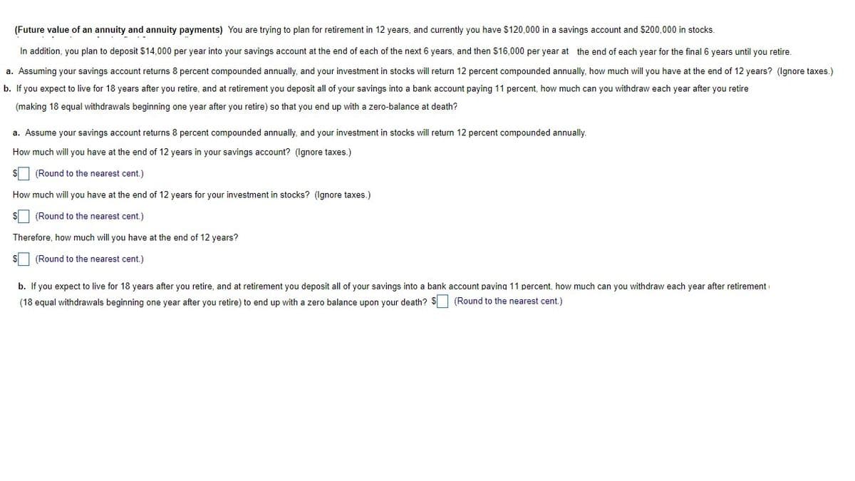 (Future value of an annuity and annuity payments) You are trying to plan for retirement in 12 years, and currently you have $120,000 in a savings account and $200,000 in stocks.
In addition, you plan to deposit $14,000 per year into your savings account at the end of each of the next 6 years, and then $16,000 per year at the end of each year for the final 6 years until you retire.
a. Assuming your savings account returns 8 percent compounded annually, and your investment in stocks will return 12 percent compounded annually, how much will you have at the end of 12 years? (Ignore taxes.)
b. If you expect to live for 18 years after you retire, and at retirement you deposit all of your savings into a bank account paying 11 percent, how much can you withdraw each year after you retire
(making 18 equal withdrawals beginning one year after you retire) so that you end up with a zero-balance at death?
a. Assume your savings account returns 8 percent compounded annually, and your investment in stocks will return 12 percent compounded annually.
How much will you have at the end of 12 years in your savings account? (Ignore taxes.)
$ (Round to the nearest cent.)
How much will you have at the end of 12 years for your investment in stocks? (Ignore taxes.)
$ (Round to the nearest cent.)
Therefore, how much will you have at the end of 12 years?
$ (Round to the nearest cent.)
b. If you expect to live for 18 years after you retire, and at retirement you deposit all of your savings into a bank account paying 11 percent, how much can you withdraw each year after retirement
(18 equal withdrawals beginning one year after you retire) to end up with a zero balance upon your death? $ (Round to the nearest cent.)
