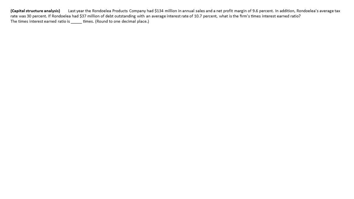 Last year the Rondoelea Products Company had $134 million in annual sales and a net profit margin of 9.6 percent. In addition, Rondoelea's average tax
(Capital structure analysis)
rate was 30 percent. If Rondoelea had $37 million of debt outstanding with an average interest rate of 10.7 percent, what is the firm's times interest earned ratio?
The times interest earned ratio is
times. (Round to one decimal place.)
