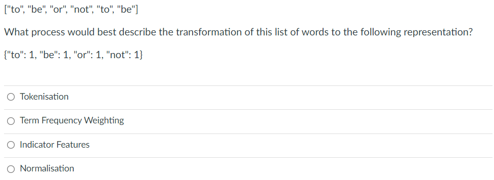 ["to", "be", "or", "not", "to", "be"]
What process would best describe the transformation of this list of words to the following representation?
{"to": 1, "be": 1, "or": 1, "not": 1}
O Tokenisation
O Term Frequency Weighting
O Indicator Features
O Normalisation
