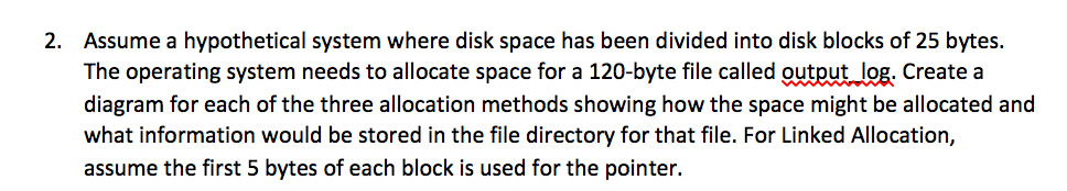 2. Assume a hypothetical system where disk space has been divided into disk blocks of 25 bytes.
The operating system needs to allocate space for a 120-byte file called output log. Create a
diagram for each of the three allocation methods showing how the space might be allocated and
what information would be stored in the file directory for that file. For Linked Allocation,
assume the first 5 bytes of each block is used for the pointer.
