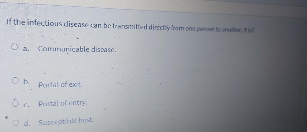 If the infectious disease can be transmitted directly from one person to another, It is?
a.
Communicable disease.
O b.
Portal of exit.
C.
Portal of entry.
d. Susceptible host.
