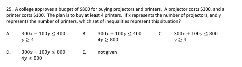 25. A college approves a budget of $800 for buying projectors and printers. A projector costs $300, and a
printer costs $100. The plan is to buy at least 4 printers. If x represents the number of projectors, and y
represents the number of printers, which set of inequalities represent this situation?
А.
300x + 100y < 400
В.
300x + 100y < 400
4y > 800
C.
300x + 100y < 800
y 2 4
y 2 4
D.
300x + 100y < 800
4y 2 800
Е.
not given
